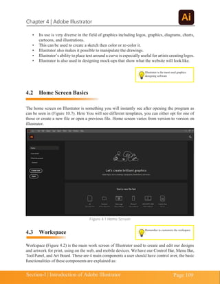 Chapter 4 | Adobe Illustrator
Page 109
Section-I | Introduction of Adobe Illustrator
Remember to customize the workspace
• Its use is very diverse in the field of graphics including logos, graphics, diagrams, charts,
cartoons, and illustrations.
• This can be used to create a sketch then color or re-color it.
• Illustrator also makes it possible to manipulate the drawings.
• Illustrator’s ability to place text around a curve is especially useful for artists creatinglogos.
• Illustrator is also used in designing mock-ups that show what the website will look like.
4.2 Home Screen Basics
The home screen on Illustrator is something you will instantly see after opening the program as
can be seen in (Figure 10.7). Here You will see different templates, you can either opt for one of
those or create a new file or open a previous file. Home screen varies from version to version on
illustrator.
Figure 4.1 Home Screen
4.3 Workspace
Workspace (Figure 4.2) is the main work screen of Illustrator used to create and edit our designs
and artwork for print, using on the web, and mobile devices. We have our Control Bar, Menu Bar,
Tool Panel, and Art Board. These are 4 main components a user should have control over, the basic
functionalities of these components are explained as:
Illustrator is the most used graphics
designing software
 