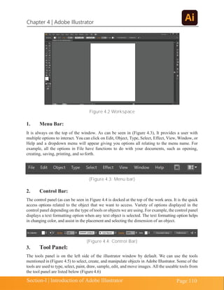 Chapter 4 | Adobe Illustrator
Page 110
Section-I | Introduction of Adobe Illustrator
Figure 4.2 Workspace
1. Menu Bar:
It is always on the top of the window. As can be seen in (Figure 4.3), It provides a user with
multiple options to interact. You can click on Edit, Object, Type, Select, Effect, View, Window, or
Help and a dropdown menu will appear giving you options all relating to the menu name. For
example, all the options in File have functions to do with your documents, such as opening,
creating, saving, printing, and so forth.
(Figure 4.3: Menu bar)
2. Control Bar:
The control panel (as can be seen in Figure 4.4 is docked at the top of the work area. It is the quick
access options related to the object that we want to access. Variety of options displayed in the
control panel depending on the type of tools or objects we are using. For example, the control panel
displays a text formatting option when any text object is selected. The text formatting option helps
in changing color, and assist in the placement and selecting the dimension of an object.
(Figure 4.4: Control Bar)
3. Tool Panel:
The tools panel is on the left side of the illustrator window by default. We can use the tools
mentioned in (Figure 4.5) to select, create, and manipulate objects in Adobe Illustrator. Some of the
tools are used to type, select, paint, draw, sample, edit, and move images. All the useable tools from
the tool panel are listed below (Figure4.6)
 
