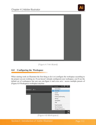 Chapter 4 | Adobe Illustrator
Page 112
Section-I | Introduction of Adobe Illustrator
(Figure 4.7 Art Board)
4.4 Configuring the Workspace
When starting work on Illustrator the first thing to do is to configure the workspace according to
the project you are working on. If you haven’t already configured your workspace, you’ll see the
default set of workspaces but you can con-figure it and even save / access multiple presets of
(Figure 4.8 Workspace) workspace anytime
(Figure 4.8 Workspace)
 