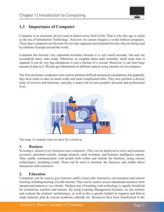 Chapter 1 | Introduction to Computing
Section-I | Basic Concepts of Computer Page 5
1.3 Importance of Computer
Computer is an electronic device used in almost every field of life. That is why this age is called
as the era of Information Technology. And now we cannot imagine a world without computers.
These days computers are the tools for not only engineers and scientists but also, they are being used
by millions of people around the world.
Computer has become very important nowadays because it is very much accurate, fast and can
accomplish many tasks easily. Otherwise, to complete those tasks manually, much more time is
required. It can do very big calculations in just a fraction of a second. Moreover, it can store huge
amount of data in it. Wealso get information on different aspects using internet on our computer.
The first electronic computers were used to perform difficult numerical calculations, but gradually
they have come to take on much wider and more complicated roles. They now perform a diverse
array of services and functions, and play a major role in most people's personal and professional
lives.
The usage of computer from our daily life is listed as:
1. Business
Nowadays, almost every business uses computers. They can be deployed to store and maintain
accounts, personnel records, manage projects, track inventory, and business intelligence reports.
They enable communication with people both within and outside the business, using various
technologies, including e-mail. These can be used to promote the business and enable direct
interaction with customers.
2. Education
Computers can be used to give learners audio-visual aids, interactive environment and remote
learning including tutoring over the internet. They can be used to access educational resources from
intranet and internet or via e-books. Modern way of teaching with technology is equally beneficial
for institutions, teachers and learners. By using Learning Management Systems, we can monitor
and evaluate the students’ performance, as well as this is greatly helpful to organize and deliver
study material, plan & execute academic calendar etc. Resources have been transformed in the
 