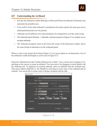 Chapter 4 | Adobe Illustrator
Page 114
Section-I | Introduction of Adobe Illustrator
4.5 Understanding the ArtBoard
• Just like the artboard in Adobe InDesign or Microsoft Word, the artboard of illustrator also
represents the printable area.
• Every stuff is in the white artboard is considered as the main content, the outer grey area is
called pasteboard and won’t be printed.
• Artboards can be different sizes and orientations, be arranged how you like, and overlap.
• TheArtboards panel (Window > Artboards, reference present in (Figure 4.7) is another way to
navigate artboards.
• The Artboard navigation menu in the lower-left corner of the Document window shows
the same listing of artboards as in the Artboards panel.
When we start a new project from Home (Figure 2.1) we get an option to set dimensions /size of
the artboard as width and height as can be seen in Figure 4.12
Select the Artboard tool in the Toolbar (Shortcut key is Shift + O) as can be seen in (Figure 4.13),
and drag on the canvas to create an artboard. You can resize it by dragging a corner handle with
the Artboard tool. To duplicate an existing artboard, select an artboard with the Artboard tool.
Then press Option (MacOS) or Alt (Windows) and drag an exact copy of the artboard and its
contents. You can do this to create color or design variations side-by-side.
(Figure 4.12)
 