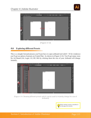 Chapter 4 | Adobe Illustrator
Page 115
Section-I | Introduction of Adobe Illustrator
(Figure 4.13)
4.6 Exploring different Presets
This is a straight forward process you’ll just have to open artboard tool (shift + O for windows)
you’ll get an option of presets on Control Bar. As shown in (Figure 4.14). You’ll get many sizes
for Art Board (A4, Legal, A3, B5, B4) by clicking them the size of your Artboard will change
instantly.
(Figure 4.14: Showing different presets which can be used to instantly change the size of
Artboard)
Before starting a project, remember to
set the page size correctly
 