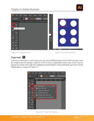 Chapter 4 | Adobe Illustrator
Section-II | Basic Tools & Properties Page 117
Figure 4.15: Selection Tool Figure 4.16: Selected Circle
Type tool:
Type tool in Illustrator is used to type text, you can do different types of cool stuff with type, from
the simplest task of creating a single lie of text to more complicated creative uses of text, such as
placing text along with a path and wrapping text around objects. Click and hold the type tool to see the
hidden options, as shown in Figure 4.17
Figure4.17: Type Tool Options
 