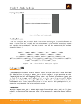Chapter 4 | Adobe Illustrator
Section-II | Basic Tools & Properties Page 118
Creating a line of Text:
Figure 4.18: Type tool line example
Creating Text Area:
A text area is a region that you define. Text, when inserted in this region, is constrained within the
shape. Tocreate a text area, click and drag with the Type tool.As you create and finish typing in a text
area, you may want to quickly click and drag to create a new text area elsewhere on your artboard.
Shown in Figure 4.19
AAAAAAAAAAA AAAAAAAAAAAAA AAAAAAAAAAAAAAA
AAAAAAAAAAAAAAAAA AAAAAAAAAAAAAAAAAAA
AAAAAAAAAAAAAAAAAAAAA AAAAAAAAAAAAAAAAAAAAA
AAAAAAAAAAAAAAAAAAA AAAAAAAAAAAAAAAAAA AAAAAAAAAAAAAAAA
AAAAAAAAAAAAAA AAAAAAAAAAAA
Figure 4.19: Text inserted in a Polygon region
Eyedropper tool in Illustrator is one of the most helpful and significant tools. It helps the user to
pick any color from the images or objects that are already present or created within the program.
The eyedropper tool will help the user to fill the images with the same referred color picked with
the help of the eyedropper tool. Eyedropper tool is mostly present in every graphic design
program and contains a lot of usage and benefit to the users. Sometimes the users don’t
remember the exact code of the color they want to fill. So, they use this eyedropper tool to pick
and fill the image with the exact color they have chosen.
For example:
We have a random shape and we want to adapt colors from an image, simply select the first shape
and click on the color of the image, the color will be automatically adapted as shown in Figure
4.21
Eyedropper tool:
 