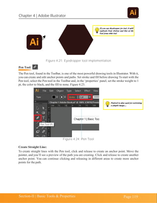 Chapter 4 | Adobe Illustrator
Section-II | Basic Tools & Properties Page 119
Figure 4.21: Eyedropper tool implementation
The Pen tool, found in the Toolbar, is one of the most powerful drawing tools in Illustrator. With it,
you can create and edit anchor points and paths. Set stroke and fill before drawing To start with the
Pen tool, select the Pen tool in the Toolbar and, in the ‘properties’ panel, set the stroke weight to 1
pt, the color to black, and the fill to none. Figure 4.23.
Figure 4.24: Pen Tool
Create Straight Line:
To create straight lines with the Pen tool, click and release to create an anchor point. Move the
pointer, and you’ll see a preview of the path you are creating. Click and release to create another
anchor point. You can continue clicking and releasing in different areas to create more anchor
points for the path.
If you use Eyedropper for text, it will
replicate Font, Colour and Size of the
Text from other text
Pentool is also used for vectorizing
a simple image.....
Pen Tool:
 