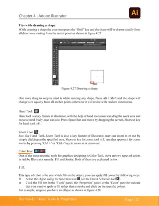 Chapter 4 | Adobe Illustrator
Section-II | Basic Tools & Properties Page 121
Tips while drawing a shape:
While drawing a shape the user must press the “Shift” key and the shape will be drawn equally from
all directions starting from the initial point as shown in figure 4.27
Figure 4.27 Drawing a shape
One more thing to keep in mind is while resizing any shape, Press Alt + Shift and the shape will
change size equally from all anchor points otherwise it will resize with random dimensions.
Hand Tool:
Hand tool is a key feature in illustrator, with the help of hand tool a user can drag the work area and
move around freely, user can also Press Space Bar and move by dragging the screen, Shortcut key
for hand tool is H.
Zoom Tool:
Just like Hand Tool, Zoom Tool is also a key feature of illustrator, user can zoom in or out by
simply clicking on the specified area, Shortcut key for zoom tool is Z. Another approach for zoom
tool is by pressing ‘Ctrl +’ or ‘Ctrl -’ key to zoom in or zoom out.
Color Tool:
One of the most essential tools for graphics designing is Color Tool, there are two types of colors
in Adobe Illustrator namely: Fill and Stroke. Both of them are explained below:
Fill:
This type of color is the one which fills in the object, you can apply fill colour by following steps:
Select the object using the Selection tool ) or the Direct Selection tool )
Click the Fill box in the ‘Tools’ panel, the ‘Properties’ panel, or the ‘Color’ panel to indicate
that you want to apply a fill rather than a stroke and click on the specific colour.
For example, suppose you have an ellipse as shown in figure 4.28
 