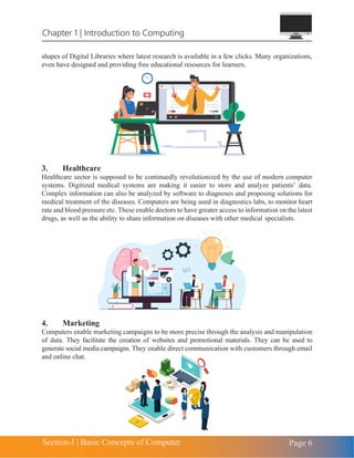 Chapter 1 | Introduction to Computing
Section-I | Basic Concepts of Computer Page 6
shapes of Digital Libraries where latest research is available in a few clicks. Many organizations,
even have designed and providing free educational resources for learners.
3. Healthcare
Healthcare sector is supposed to be continuedly revolutionized by the use of modern computer
systems. Digitized medical systems are making it easier to store and analyze patients’ data.
Complex information can also be analyzed by software to diagnoses and proposing solutions for
medical treatment of the diseases. Computers are being used in diagnostics labs, to monitor heart
rate and blood pressure etc. These enable doctors to have greater access to information on the latest
drugs, as well as the ability to share information on diseases with other medical specialists.
4. Marketing
Computers enable marketing campaigns to be more precise through the analysis and manipulation
of data. They facilitate the creation of websites and promotional materials. They can be used to
generate social media campaigns. They enable direct communication with customers through email
and online chat.
 