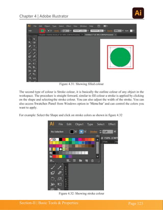 Chapter 4 | Adobe Illustrator
Section-II | Basic Tools & Properties Page 123
Figure 4.31: Showing filled colour
The second type of colour is Stroke colour, it is basically the outline colour of any object in the
workspace. The procedure is straight forward, similar to fill colour a stroke is applied by clicking
on the shape and selectingthe stroke colour. You can also adjust the width of the stroke. You can
also access Swatches Panel from Windows option in ‘Menu bar’and can control the colors you
want to apply.
For example: Select the Shape and click on stroke colors as shown in figure 4.32
Figure 4.32: Showing stroke colour
 