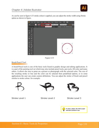 Chapter 4 | Adobe Illustrator
Section-II | Basic Tools & Properties Page 124
As can be seen in figure 4.33 stroke colour is applied, you can adjust the stroke width using Stroke
option as shown in figure.
Figure 4.33
Brush/Pencil Tool:
A brush/Pencil tools is one of the basic tools found in graphic design and editing applications. It
is a part of the painting tool set which may also include pencil tools, pen tools, fill color and many
others. It allows the user to paint on a picture or photograph with the selected color. The size of
the resulting stroke or line and the color can be selected from predefined options, or in some
applications the user can create custom definitions. You can adjust the stroke of brush and pencil
similar to stroke colour. for example:
Stroke Level 1 Stroke Level 2 Stroke Level 3
To draw a shape, Pen toll is easier
and more accurate to use
 