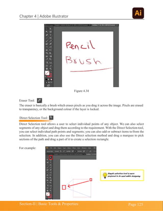 Chapter 4 | Adobe Illustrator
Section-II | Basic Tools & Properties Page 125
Figure 4.34
Eraser Tool:
The eraser is basically a brush which erases pixels as you drag it across the image. Pixels are erased
to transparency, or the background colour if the layer is locked.
Direct Selection tool allows a user to select individual points of any object. We can also select
segments of any object and drag them according to the requirement. With the Direct Selection tool,
you can select individual path points and segments; you can also add or subtract items to/from the
selection. In addition, you can also use the Direct selection method and drag a marquee to pick
sections of the path and drag a part of it to create a selection rectangle.
For example:
Direct Selection Tool:
Simple selection tool is more
preferred to be used while designing
 