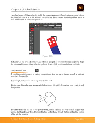 Chapter 4 | Adobe Illustrator
Section-II | Basic Tools & Properties Page 126
Another Feature of Direct selection tool is that we can select a specific object from grouped objects
by simply clicking on it, in this way user can select any object without ungrouping objects and it is
also time efficient. as shown in figure 4.35
Figure 4.35
In figure 4.35 we have a Dominos Logo which is grouped. If you want to select a specific shape
for instance ellipse, use direct selection tool and directly click on it instead of ungrouping it.
Shape Builder Tool:
It combines multiple shapes in various compositions. You can merge shapes, as well as subtract
one shape from another.
For example, let’s draw a fish using shape builder tool.
First you need to make some shapes as in below figure, this totally depends on your creativity and
imagination.
I want the body, fins and tail to be separate shapes, so first I'll select the body and tail shapes, then
choose the Shape Builder Tool. This time I'll click, hold and drag through the body and just the portion
of the tail that overlaps.
 