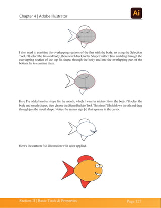 Chapter 4 | Adobe Illustrator
Section-II | Basic Tools & Properties Page 127
I also need to combine the overlapping sections of the fins with the body, so using the Selection
Tool, I'll select the fins and body, then switch back to the Shape Builder Tool and drag through the
overlapping section of the top fin shape, through the body and into the overlapping part of the
bottom fin to combine them.
Here I've added another shape for the mouth, which I want to subtract from the body. I'll select the
body and mouth shapes, then choose the Shape Builder Tool. This time I'll hold down theAlt and drag
through just the mouth shape. Notice the minus sign [-] that appears in the cursor.
Here's the cartoon fish illustration with color applied.
 