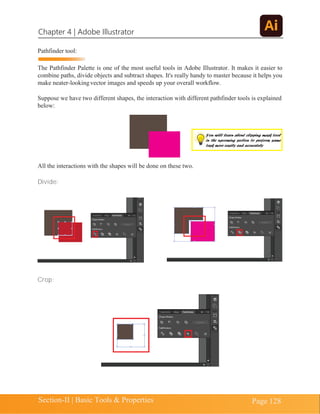 Chapter 4 | Adobe Illustrator
Section-II | Basic Tools & Properties Page 128
Pathfinder tool:
The Pathfinder Palette is one of the most useful tools in Adobe Illustrator. It makes it easier to
combine paths, divide objects and subtract shapes. It's really handy to master because it helps you
make neater-lookingvector images and speeds up your overall workflow.
Suppose we have two different shapes, the interaction with different pathfinder tools is explained
below:
All the interactions with the shapes will be done on these two.
Divide:
Crop:
You will learn about clipping mask tool
in the upcoming section to perform same
task more easily and accurately
 