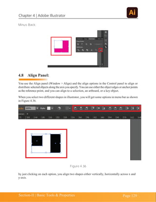 Chapter 4 | Adobe Illustrator
Section-II | Basic Tools & Properties Page 129
Minus Back:
4.8 Align Panel:
You use the Align panel (Window > Align) and the align options in the Control panel to align or
distribute selectedobjectsalongtheaxisyouspecify.Youcanuseeithertheobjectedgesoranchorpoints
as the reference point, and you can align to a selection, an artboard, or a key object.
When you select two different shapes in illustrator, you will get some options in menu bar as shown
in Figure 4.36.
Figure 4.36
by just clicking on each option, you align two shapes either vertically, horizontally across x and
y-axis.
 