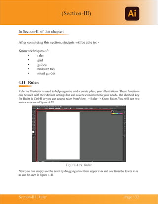 Chapter 4 | Adobe Illustrator
Section-III | Ruler Page 132
In Section-III of this chapter:
After completing this section, students will be able to: -
Know techniques of:
• ruler
• grid
• guides
• measure tool
• smart guides
4.11 Ruler:
Ruler in Illustrator is used to help organize and accurate place your illustrations. These functions
can be used with their default settings but can also be customized to your needs. The shortcut key
for Ruler is Ctrl+R or you can access ruler from View -> Ruler -> Show Ruler. You will see two
scales as seen in Figure 4.39
Figure 4.39: Ruler
Now you can simply use the ruler by dragging a line from upper axis and one from the lower axis
as can be seen in figure 4.41.
(Section-III)
 