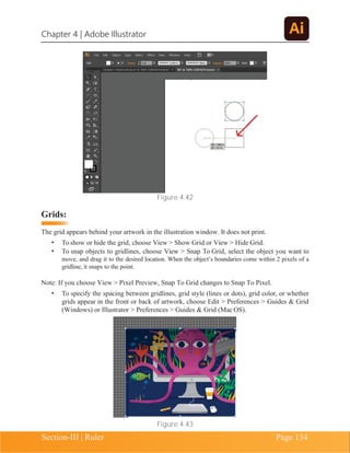 Chapter 4 | Adobe Illustrator
Section-III | Ruler Page 134
Figure 4.42
Grids:
The grid appears behind your artwork in the illustration window. It does not print.
• To show or hide the grid, choose View > Show Grid or View > Hide Grid.
• To snap objects to gridlines, choose View > Snap To Grid, select the object you want to
move, and drag it to the desired location. When the object’s boundaries come within 2 pixels of a
gridline, it snaps to the point.
Note: If you choose View > Pixel Preview, Snap To Grid changes to Snap To Pixel.
• To specify the spacing between gridlines, grid style (lines or dots), grid color, or whether
grids appear in the front or back of artwork, choose Edit > Preferences > Guides & Grid
(Windows) or Illustrator > Preferences > Guides & Grid (Mac OS).
Figure 4.43
 