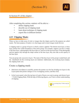 Chapter 4 | Adobe Illustrator
Section-IV | Clipping Mask Page 135
In Section-IV of this chapter:
After completing this section, students will be able to: -
• define clipping mask
• describe use of clipping mask
• learn about technique of clipping mask
• export files in different formats
4.13 Clipping Mask:
When we have to hide areas of color or images then the shapes used for this purpose are called
masks. The basic purpose of masks is to clip images and to insert images inside the text.
A clipping mask is a group of layers to which a mask is applied. The bottom-most layer, or base
layer, defines the visible boundaries of the entire group. For example, suppose you have a shape
in the base layer, a photograph in the layer above it, and text in the top-most layer. If the photograph
and text appear only through the shape outline in the base layer, they also take on the opacity of
the base layer.
You can group only successive layers. The name of the base layer in the group is underlined, and
the thumbnails for the overlying layers are indented. Additionally, the overlying layers display
the clipping mask icon.
Create a clipping mask:
• Hold down Alt (Option in macOS), position the pointer over the line dividing two layers in the
Layers panel (the pointer changes to two overlapping circles), and then click.
• In the Layers panel, select the top layer of a pair of layers you want to group, and choose Layer
> Create Clipping Mask, With the help of following figures, you’ll have a better understanding
of clipping:
You can design fancy T-Shirts using this
tool
(Section-IV)
 