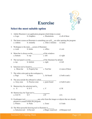 Section-IV | Clipping Mask Page 139
Exercise
Select the most suitable option
1- Adobe Illustrator is an application program which helps to create
a. Logo b. Graphics c. Illustrations d. all of these
2- The home screen on Illustrator is something you will see after opening the program
a. seldom b. instantly c. After 2 minutes d. rarely
3- Workspace is the main__ screen of Illustrator
a. work b. home c. office d. exit
4- Menu bar is always on the of the windows
a. bottom b. top c. left d. right
5- The tool panel is on the of the illustrator by default.
a. top b. bottom c. right d. left
6- Selection tool is found in
a. Menu bar b. Property bar c. Tool bar d. none of these
7- The white color pad on the workspace is
a. Page b. Paper c. Art board d. both a and c
8- The area outside the artboard is called
a. Grey zone b. Practice zone c. paste board d. both b and c
9- Shortcut key for selection tool is
a. S b. S+T c. V d. M
10- Shortcut key for Type tool is _______
a. Ctrl+N b-T c-O d-A
11- Eyedropper tool any color from the images or objects that are already
present or created within the program.
a. Waters b. Picks c. Erase d. Undo
12- The Most powerful drawing tool in illustrator is
a. Selection tool b-Pen tool c-Magic wand tool d-Marquee tool
 