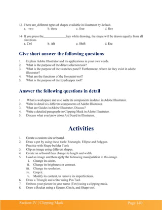 Section-IV | Clipping Mask Page 140
13- There are different types of shapes available in illustrator by default.
a. two b. three c. four d. five
14- If you press the key while drawing, the shape will be drawn equally from all
directions
a. Ctrl b. Alt c. Shift d. Esc
Give short answer the following questions
1. Explain Adobe Illustrator and its applications in your ownwords.
2. What is the purpose of the direct selection tool?
3. What is the purpose of the swatches panel? Furthermore, where do they exist in adobe
illustrator?
4. What are the functions of the live paint tool?
5. What is the purpose of the Eyedropper tool?
Answer the following questions in detail
1. What is workspace and also write its components in detail in Adobe Illustrator.
2. Write in detail six different components of Adobe Illustrator.
3. What are Guides inAdobe Illustrator, Discuss?
4. Write a detailed paragraph on Clipping Mask in Adobe Illustrator.
5. Discuss what you know aboutArt Board in Illustrator.
Activities
1. Create a custom size artboard.
2. Draw a pet by using these tools: Rectangle, Ellipse and Polygon.
Practice with Shape builder Tools
3. Clip an image using different shapes.
4. Create an artboard then change its length and width.
5. Load an image and then apply the following manipulation to this image.
i. Change its colors.
ii. Change its brightness or contrast.
iii. Change its resolution.
iv. Crop it.
v. Modify its content, to remove its imperfections.
6. Draw a Triangle and a Star using Pen Tool.
7. Emboss your picture in your name (Text) using a clipping mask.
8. Draw a Rocket using a Square, Circle, and Shape tool.
 