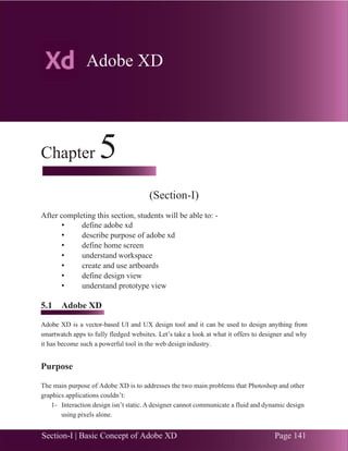 Section-I | Basic Concept of Adobe XD Page 141
Chapter 5 | Adobe XD
.33
Chapter 5
(Section-I)
After completing this section, students will be able to: -
• define adobe xd
• describe purpose of adobe xd
• define home screen
• understand workspace
• create and use artboards
• define design view
• understand prototype view
5.1 Adobe XD
Adobe XD is a vector-based UI and UX design tool and it can be used to design anything from
smartwatch apps to fully fledged websites. Let’s take a look at what it offers to designer and why
it has become such a powerful tool in the web design industry.
Purpose
The main purpose of Adobe XD is to addresses the two main problems that Photoshop and other
graphics applications couldn’t:
1- Interaction design isn’t static. A designer cannot communicate a fluid and dynamic design
using pixels alone.
Adobe XD
 