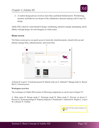 Section-I | Basic Concept of Adobe XD Page 142
Chapter 5 | Adobe XD
.33
2- A modern design process involves more than a polished finished article. Wireframing,
iteration, and behavior are all part of the collaborative decision making with UI and UX
design.
Adobe XD is ideal for vector-based UI design, wireframing, interactive design, prototyping, and hi-
fidelity web/app design, for solo designers or whole teams.
Home screen
The Home screen gives you quick access to learn tab, cloud documents, shared with you and
deleted, manage links, artboard presets, and recent files.
A.Home B. Learn C. Cloud documents D. Shared with you E. Deleted F. Manage links G. Recent
files H. Artboard presets
Workspace overview
The workspace of Adobe XD consists of following components as can be seen in Figure 9.2
A. Main menu B. Design mode C. Prototype mode D. Share mode E. Preview on device F.
Preview G. Zoom percentage H. Property Inspector I. Pasteboard J. Artboards K. Plugins L. Layers
M. Libraries N. Toolbar
Adobe XD makes app development very
easy
 