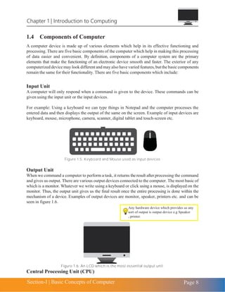 Chapter 1 | Introduction to Computing
Section-I | Basic Concepts of Computer Page 8
1.4 Components of Computer
A computer device is made up of various elements which help in its effective functioning and
processing. There are five basic components of the computer which help in making this processing
of data easier and convenient. By definition, components of a computer system are the primary
elements that make the functioning of an electronic device smooth and faster. The exterior of any
computerized device may look different and may also have varied features, but the basic components
remain the same for their functionality. There are five basic components which include:
Input Unit
A computer will only respond when a command is given to the device. These commands can be
given using the input unit or the input devices.
For example: Using a keyboard we can type things in Notepad and the computer processes the
entered data and then displays the output of the same on the screen. Example of input devices are
keyboard, mouse, microphone, camera, scanner, digital tablet and touch-screen etc.
Figure 1.5: Keyboard and Mouse used as input devices
Output Unit
When we command a computer to perform a task, it returns the result after processing the command
and gives us output. There are various output devices connected to the computer. The most basic of
which is a monitor. Whatever we write using a keyboard or click using a mouse, is displayed on the
monitor. Thus, the output unit gives us the final result once the entire processing is done within the
mechanism of a device. Examples of output devices are monitor, speaker, printers etc. and can be
seen in figure 1.6.
Figure 1.6: An LCD which is the most essential output unit.
Central Processing Unit (CPU)
 