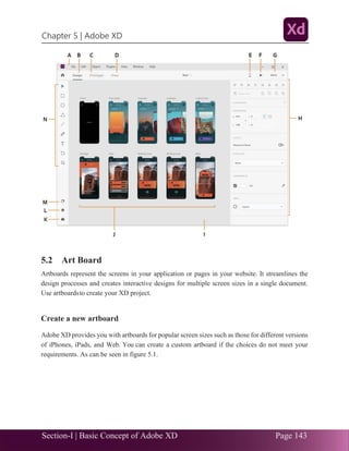 Section-I | Basic Concept of Adobe XD Page 143
Chapter 5 | Adobe XD
.33
5.2 Art Board
Artboards represent the screens in your application or pages in your website. It streamlines the
design processes and creates interactive designs for multiple screen sizes in a single document.
Use artboardsto create your XD project.
Create a new artboard
Adobe XD provides you with artboards for popular screen sizes such as those for different versions
of iPhones, iPads, and Web. You can create a custom artboard if the choices do not meet your
requirements. As can be seen in figure 5.1.
 