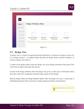 Section-I | Basic Concept of Adobe XD Page 144
Chapter 5 | Adobe XD
.33
5.3 Design View
A design view is a means of organizing design information. It expresses a design in terms of a
set of design entity(s) . A complete design describes all design entities and their attributes. In
contrast a design view looks at:
A subset of the design entities where the design view gives design information about part of the
system (for example a particular sub-system).
A subset of the design attributes where the design view gives a certain type of information about
the entire system (for example the functional safety aspects of the design).
Both the design entities and design attributes subsets where the design view gives a certain type of
information about part of the system (for example component interface specifications).
Figure 5.1
Frequently make sure to use design view
 