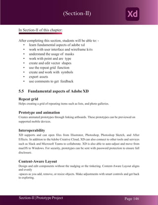 Chapter 5 | Adobe XD
Section-II|Prototype Project Page 146
In Section-II of this chapter:
After completing this section, students will be able to: -
• learn fundamental aspects of adobe xd
• work with user interface and wireframe kits
• understand the usage of masks
• work with point and are type
• create and edit vector shapes
• use the repeat grid function
• create and work with symbols
• export assets
• use comments to get feedback
5.5 Fundamental aspects of AdobeXD
Repeat grid
Helps creating a grid of repeating items such as lists, and photo galleries.
Prototype and animation
Creates animated prototypes through linking artboards. These prototypes can be previewed on
supported mobile devices.
Interoperability
XD supports and can open files from Illustrator, Photoshop, Photoshop Sketch, and After
Effects. In addition to theAdobe Creative Cloud, XD can also connect to other tools and services
such as Slack and Microsoft Teams to collaborate. XD is also able to auto-adjust and move from
macOS to Windows. For security, prototypes can be sent with password protection to ensure full
disclosure.
Content-Aware Layout
Design and edit components without the nudging or the tinkering. Content-Aware Layout aligns
and evenly
-spaces as you add, remove, or resize objects. Make adjustments with smart controls and get back
to exploring.
(Section-II)
 