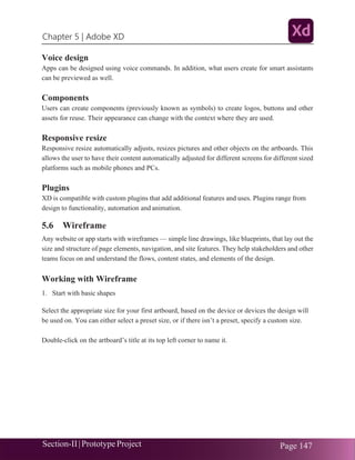Chapter 5 | Adobe XD
Section-II|Prototype Project Page 147
Voice design
Apps can be designed using voice commands. In addition, what users create for smart assistants
can be previewed as well.
Components
Users can create components (previously known as symbols) to create logos, buttons and other
assets for reuse. Their appearance can change with the context where they are used.
Responsive resize
Responsive resize automatically adjusts, resizes pictures and other objects on the artboards. This
allows the user to have their content automatically adjusted for different screens for different sized
platforms such as mobile phones and PCs.
Plugins
XD is compatible with custom plugins that add additional features and uses. Plugins range from
design to functionality, automation and animation.
5.6 Wireframe
Any website or app starts with wireframes — simple line drawings, like blueprints, that lay out the
size and structure of page elements, navigation, and site features. They help stakeholders and other
teams focus on and understand the flows, content states, and elements of the design.
Working with Wireframe
1. Start with basic shapes
Select the appropriate size for your first artboard, based on the device or devices the design will
be used on. You can either select a preset size, or if there isn’t a preset, specify a custom size.
Double-click on the artboard’s title at its top left corner to name it.
 