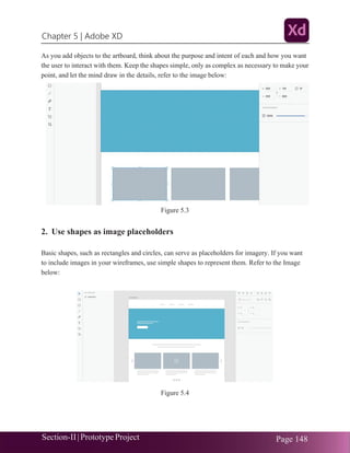 Chapter 5 | Adobe XD
Section-II|Prototype Project Page 148
As you add objects to the artboard, think about the purpose and intent of each and how you want
the user to interact with them. Keep the shapes simple, only as complex as necessary to make your
point, and let the mind draw in the details, refer to the image below:
Figure 5.3
2. Use shapes as image placeholders
Basic shapes, such as rectangles and circles, can serve as placeholders for imagery. If you want
to include images in your wireframes, use simple shapes to represent them. Refer to the Image
below:
Figure 5.4
 