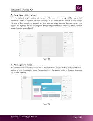Chapter 5 | Adobe XD
Section-II|Prototype Project Page 149
3. Save time with symbols
If you’re trying to display an interaction, many of the screens in your app will be very similar,
much like a movie — repeating the same main objects, like menu bars and headers, in every screen.
No need to draw them from scratch every time you add a new artboard. Instead, convert your
objects into Symbols that are easy to place throughout your artboards. They stay linked, so when
you update one, you update all.
Figure 5.5
4. Arrange artboards
You can marquee select (drag select) or hold down Shift and select to pick up multiple artboards
and move them. You can also use the Arrange buttons or the Arrange option in the menu to arrange
the selected artboards.
Figure 5.6
 