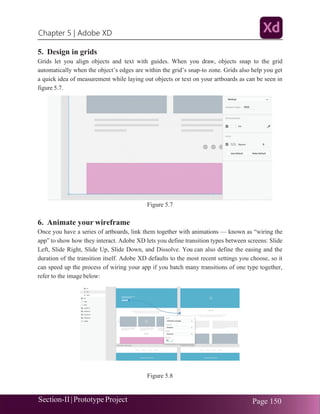 Chapter 5 | Adobe XD
Section-II|Prototype Project Page 150
5. Design in grids
Grids let you align objects and text with guides. When you draw, objects snap to the grid
automatically when the object’s edges are within the grid’s snap-to zone. Grids also help you get
a quick idea of measurement while laying out objects or text on your artboards as can be seen in
figure 5.7.
Figure 5.7
6. Animate your wireframe
Once you have a series of artboards, link them together with animations — known as “wiring the
app” to show how they interact. Adobe XD lets you define transition types between screens: Slide
Left, Slide Right, Slide Up, Slide Down, and Dissolve. You can also define the easing and the
duration of the transition itself. Adobe XD defaults to the most recent settings you choose, so it
can speed up the process of wiring your app if you batch many transitions of one type together,
refer to the image below:
Figure 5.8
 