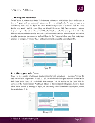 Chapter 5 | Adobe XD
Section-II|Prototype Project Page 151
7. Share your wireframe
Now it’s time to preview your work. You can share your design by sending a link or embedding it
in a web page, and you can enable comments if you want feedback. You can also record a
walkthrough as a ‘.mov’ file. Open the Adobe XD file that you want to share, and click the Share
Online icon. Name it and click New Link, and XD will give you a URL. When you make changes
to your design and want to refresh the URL, click Update Link. You can open it in either the
Preview window or in full screen. You can also use Preview to record the interactions. If you need
to make corrections, you can do so while still keeping the Preview window open. Just make your
changes to your prototype, and they’ll update immediately as can be seen in figure 5.9.
Figure 5.9
6. Animate your wireframe
Once you have a series of artboards, link them together with animations — known as “wiring the
app” toshow how they interact. Adobe XD lets you define transition types between screens: Slide
Left, Slide Right, Slide Up, Slide Down, and Dissolve. You can also define the easing and the
duration of the transition itself. Adobe XD defaults to the most recent settings you chose, so it can
speed up the process of wiring your app if you batch many transitions of one type together, as can
be seen in figure 5.11.
Figure 5.11
 