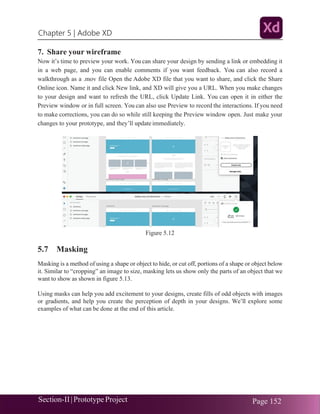 Chapter 5 | Adobe XD
Section-II|Prototype Project Page 152
7. Share your wireframe
Now it’s time to preview your work. You can share your design by sending a link or embedding it
in a web page, and you can enable comments if you want feedback. You can also record a
walkthrough as a .mov file Open the Adobe XD file that you want to share, and click the Share
Online icon. Name it and click New link, and XD will give you a URL. When you make changes
to your design and want to refresh the URL, click Update Link. You can open it in either the
Preview window or in full screen. You can also use Preview to record the interactions. If you need
to make corrections, you can do so while still keeping the Preview window open. Just make your
changes to your prototype, and they’ll update immediately.
Figure 5.12
5.7 Masking
Masking is a method of using a shape or object to hide, or cut off, portions of a shape or object below
it. Similar to “cropping” an image to size, masking lets us show only the parts of an object that we
want to show as shown in figure 5.13.
Using masks can help you add excitement to your designs, create fills of odd objects with images
or gradients, and help you create the perception of depth in your designs. We’ll explore some
examples of what can be done at the end of this article.
 