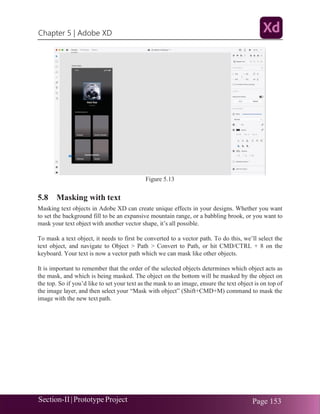 Chapter 5 | Adobe XD
Section-II|Prototype Project Page 153
Figure 5.13
5.8 Masking with text
Masking text objects in Adobe XD can create unique effects in your designs. Whether you want
to set the background fill to be an expansive mountain range, or a babbling brook, or you want to
mask your text object with another vector shape, it’s all possible.
To mask a text object, it needs to first be converted to a vector path. To do this, we’ll select the
text object, and navigate to Object > Path > Convert to Path, or hit CMD/CTRL + 8 on the
keyboard. Your text is now a vector path which we can mask like other objects.
It is important to remember that the order of the selected objects determines which object acts as
the mask, and which is being masked. The object on the bottom will be masked by the object on
the top. So if you’d like to set your text as the mask to an image, ensure the text object is on top of
the image layer, and then select your “Mask with object” (Shift+CMD+M) command to mask the
image with the new text path.
 