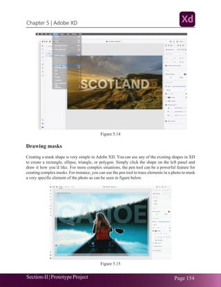 Chapter 5 | Adobe XD
Section-II|Prototype Project Page 154
Figure 5.14
Drawing masks
Creating a mask shape is very simple in Adobe XD. You can use any of the existing shapes in XD
to create a rectangle, ellipse, triangle, or polygon. Simply click the shape on the left panel and
draw it how you’d like. For more complex situations, the pen tool can be a powerful feature for
creating complex masks. For instance, you can use the pen tool to trace elements in a photo to mask
a very specific element of the photo as can be seen in figure below.
Figure 5.15
 