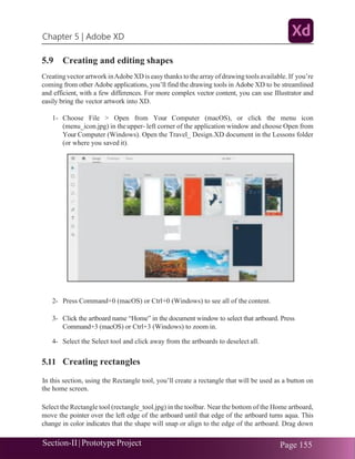 Chapter 5 | Adobe XD
Section-II|Prototype Project Page 155
5.9 Creating and editing shapes
Creating vector artwork inAdobe XD is easy thanks to the array ofdrawing tools available. If you’re
coming from other Adobe applications, you’ll find the drawing tools in Adobe XD to be streamlined
and efficient, with a few differences. For more complex vector content, you can use Illustrator and
easily bring the vector artwork into XD.
1- Choose File > Open from Your Computer (macOS), or click the menu icon
(menu_icon.jpg) in the upper- left corner of the application window and choose Open from
Your Computer (Windows). Open the Travel_ Design.XD document in the Lessons folder
(or where you saved it).
2- Press Command+0 (macOS) or Ctrl+0 (Windows) to see all of the content.
3- Click the artboard name “Home” in the document window to select that artboard. Press
Command+3 (macOS) or Ctrl+3 (Windows) to zoom in.
4- Select the Select tool and click away from the artboards to deselect all.
5.11 Creating rectangles
In this section, using the Rectangle tool, you’ll create a rectangle that will be used as a button on
the home screen.
Select the Rectangle tool (rectangle_tool.jpg) in the toolbar. Near the bottom of the Home artboard,
move the pointer over the left edge of the artboard until that edge of the artboard turns aqua. This
change in color indicates that the shape will snap or align to the edge of the artboard. Drag down
 