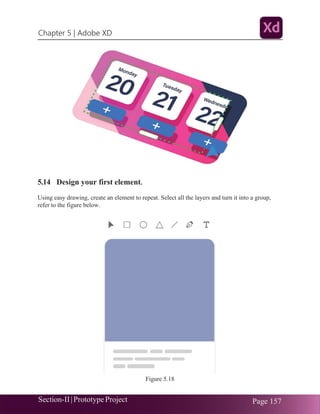 Chapter 5 | Adobe XD
Section-II|Prototype Project Page 157
5.14 Design your first element.
Using easy drawing, create an element to repeat. Select all the layers and turn it into a group,
refer to the figure below.
Figure 5.18
 