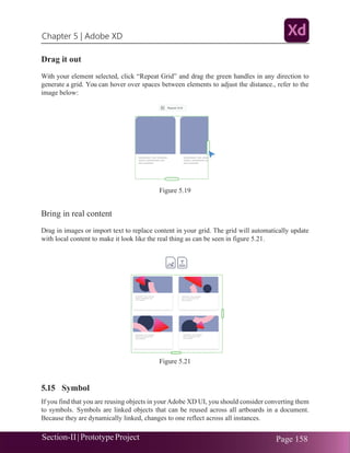 Chapter 5 | Adobe XD
Section-II|Prototype Project Page 158
Drag it out
With your element selected, click “Repeat Grid” and drag the green handles in any direction to
generate a grid. You can hover over spaces between elements to adjust the distance., refer to the
image below:
Figure 5.19
Bring in real content
Drag in images or import text to replace content in your grid. The grid will automatically update
with local content to make it look like the real thing as can be seen in figure 5.21.
Figure 5.21
5.15 Symbol
If you find that you are reusing objects in yourAdobe XD UI, you should consider converting them
to symbols. Symbols are linked objects that can be reused across all artboards in a document.
Because they are dynamically linked, changes to one reflect across all instances.
 