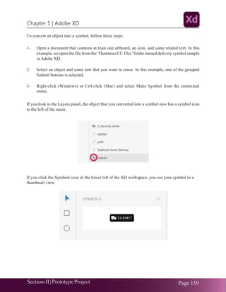 Chapter 5 | Adobe XD
Section-II|Prototype Project Page 159
To convert an object into a symbol, follow these steps:
1- Open a document that contains at least one artboard, an icon, and some related text. In this
example, we open the file from the ‘Dummies CC files’folder named delivery symbol sample
in Adobe XD.
2- Select an object and some text that you want to reuse. In this example, one of the grouped
Submit buttons is selected.
3- Right-click (Windows) or Ctrl-click (Mac) and select Make Symbol from the contextual
menu.
If you look in the Layers panel, the object that you converted into a symbol now has a symbol icon
to the left of the name.
If you click the Symbols icon in the lower left of the XD workspace, you see your symbol in a
thumbnail view.
 