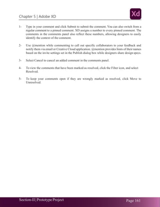 Chapter 5 | Adobe XD
Section-II|Prototype Project Page 161
1- Type in your comment and click Submit to submit the comment. You can also switch from a
regular comment to a pinned comment. XD assigns a number to every pinned comment. The
comments in the comments panel also reflect these numbers, allowing designers to easily
identify the context of the comment.
2- Use @mention while commenting to call out specific collaborators to your feedback and
notify them via email or Creative Cloud application. @mention provides hints of their names
based on the invite settings set in the Publish dialog box while designers share design specs.
3- Select Cancel to cancel an added comment in the comments panel.
4- To view the comments that have been marked as resolved, click the Filter icon, and select
Resolved.
5- To keep your comments open if they are wrongly marked as resolved, click Move to
Unresolved.
 
