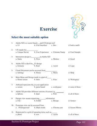 Section-II|Prototype Project Page 162
Exercise
Select the most suitable option
1- Adobe XD is a vector-based and UX design tool
a. UI b. User Interface c. Dev d. both a andb
2- UX stands for
a. Unique Xavier b. User Experience c. Ultimate Xamp d. User Xample
3- Interaction design is in Adobe XD
a. Static b. Flow c. Motion d. Good
4- Adobe XD is ideal for UI design
a. Genuine b. Real c. vector d. Logo
5- Cloud Document can be accessed from
a. Settings b. Home c. Menu d. Help
6- Main Menu and Design mode is a part of
a. Home screen b. Intro c. Files d. Workspace
7- Artboard represents the in your application
a. screen b. paste board c. workspace d. none of these
8- Adobe XD provides different versions of screen e.g _______
a. Iphone b. Ipad c. Web d. all of these
9- Design view means organizing information
a. File b. Folder c. Design d. Source
10- Prototype view can be accessed from
a. Prototype tool b. Share mode c. Chrome cast d. Screen Mirror
11- Repeat grid is a grid of repeating items such as
a. photo b. text c. vector d. all of these
 