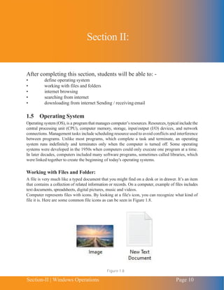 Chapter 1 | Introduction to Computing
Section-II | Windows Operations Page 10
After completing this section, students will be able to: -
• define operating system
• working with files and folders
• internet browsing
• searching from internet
• downloading from internet Sending / receiving email
1.5 Operating System
Operating system (OS), is a program that manages computer’s resources. Resources, typical include the
central processing unit (CPU), computer memory, storage, input/output (I/O) devices, and network
connections. Management tasks include scheduling resource used to avoid conflicts and interference
between programs. Unlike most programs, which complete a task and terminate, an operating
system runs indefinitely and terminates only when the computer is turned off. Some operating
systems were developed in the 1950s when computers could only execute one program at a time.
In later decades, computers included many software programs, sometimes called libraries, which
were linked together to create the beginning of today's operating systems.
Working with Files and Folder:
A file is very much like a typed document that you might find on a desk or in drawer. It’s an item
that contains a collection of related information or records. On a computer, example of files includes
text documents, spreadsheets, digital pictures, music and videos.
Computer represents files with icons. By looking at a file's icon, you can recognize what kind of
file it is. Here are some common file icons as can be seen in Figure 1.8.
Figure 1.8
Section II:
 