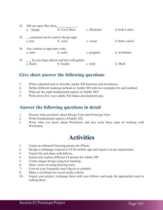 Section-II|Prototype Project Page 163
12- XD can open files from
a. Inpage b. Corel Draw c. Illustrator d. both b and c
13- command can be used to design apps
a. text b. voice c. visual d. both a and b
14- Any website or app starts with
a. intro b. outro c. program d. wireframe
15- let you align objects and text with guides
a. Rules b. Guides c. Grid d. Mesh
Give short answer the following questions
1- Write a detailed note to describe Adobe XD functions and its features.
2- Define different masking methods in Adobe XD with two examples for each method.
3- What are the eight fundamental aspects of Adobe XD?
5- Write down five ways adobe XD makes development easy.
Answer the following questions in detail
1. Discuss what you know about Design View and PrototypeView.
2. Write Fundamentals aspects ofAdobe XD.
3. Write what you know about Wireframe and also write three steps of working with
Wireframe.
Activities
1- Create an artboard Choosing presets for iPhone.
2- Design a multipage responsive UI for mobile app and export it as per requirement.
3- Export file and share with fellows.
4- Search and explore different UI presets for Adobe XD.
5- Create unique design using text masking.
6- Draw vector art using drawing tools.
7- Convert your frequently used objects to symbols.
8- Make a wireframe for social media website.
10- Export your project, exchange them with your fellows and study the approached used in
making these.
 