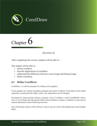 Chapter 6 | CorelDraw
Section-I | Introduction of CorelDraw Page 164
Chapter 6
(Section-I)
After completing this section, students will be able to: -
The student will be able to:
• define coreldraw
• describe applications of coreldraw
• understand the difference between vector image and bitmap image
• define resolution
6.1 Define CorelDraw
CorelDraw is a software program for editing vector graphics.
Vector graphics are created in graphics packages and consist of objects. Each object can be edited
separately, meaning that the shape, colour, size and position can be changed.
Developed by Ottawa-based software company, Corel, CorelDraw, styled CorelDRAW, allows
users to to do things like add special effects such as borders to images, in addition to allowing for
contrast adjustment, colour balancing and more.
One of the handy features of the software is that it can also work with multiple layers and multiple
pages.
CorelDraw
 