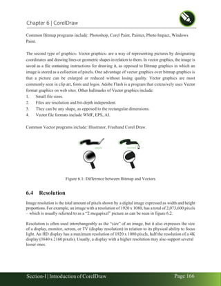 Chapter 6 | CorelDraw
Section-I | Introduction of CorelDraw Page 166
Common Bitmap programs include: Photoshop, Corel Paint, Painter, Photo Impact, Windows
Paint.
The second type of graphics- Vector graphics- are a way of representing pictures by designating
coordinates and drawing lines or geometric shapes in relation to them. In vector graphics, the image is
saved as a file containing instructions for drawing it, as opposed to Bitmap graphics in which an
image is stored as a collection of pixels. One advantage of vector graphics over bitmap graphics is
that a picture can be enlarged or reduced without losing quality. Vector graphics are most
commonly seen in clip art, fonts and logos. Adobe Flash is a program that extensively uses Vector
format graphics on web sites. Other hallmarks of Vector graphics include:
1. Small file sizes.
2. Files are resolution and bit-depth independent.
3. They can be any shape, as opposed to the rectangular dimensions.
4. Vector file formats include WMF, EPS, AI.
Common Vector programs include: Illustrator, Freehand Corel Draw.
Figure 6.1: Difference between Bitmap and Vectors
6.4 Resolution
Image resolution is the total amount of pixels shown by a digital image expressed as width and height
proportions. For example, an image with a resolution of 1920 x 1080, has a total of 2,073,600 pixels
– which is usually referred to as a “2 megapixel” picture as can be seen in figure 6.2.
Resolution is often used interchangeably as the “size” of an image, but it also expresses the size
of a display, monitor, screen, or TV (display resolution) in relation to its physical ability to focus
light. An HD display has a maximum resolution of 1920 x 1080 pixels, half the resolution of a 4K
display (3840 x 2160 pixels). Usually, a display with a higher resolution may also support several
lesser ones.
 