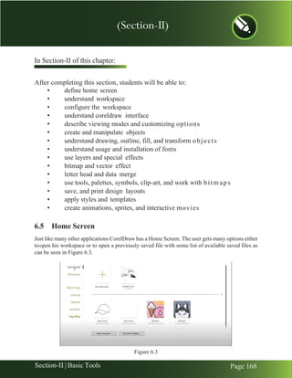 Chapter 6 | CorelDraw
Section-II | Basic Tools Page 168
In Section-II of this chapter:
After completing this section, students will be able to:
• define home screen
• understand workspace
• configure the workspace
• understand coreldraw interface
• describe viewing modes and customizing options
• create and manipulate objects
• understand drawing, outline, fill, and transform objects
• understand usage and installation of fonts
• use layers and special effects
• bitmap and vector effect
• letter head and data merge
• use tools, palettes, symbols, clip-art, and work with bitmaps
• save, and print design layouts
• apply styles and templates
• create animations, sprites, and interactive movies
6.5 Home Screen
Just like many other applications CorelDraw has a Home Screen. The user gets many options either
toopen his workspace or to open a previously saved file with some list of available saved files as
can be seen in Figure 6.3.
Figure 6.3
(Section-II)
 