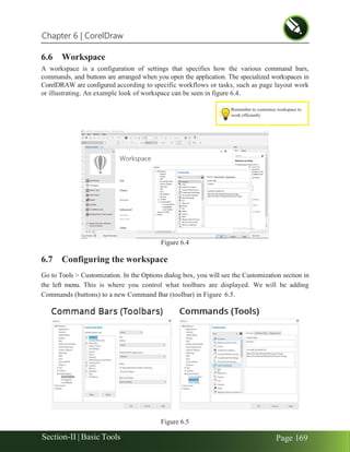 Chapter 6 | CorelDraw
Section-II | Basic Tools Page 169
Remember to customize workspace to
work efficiently
6.6 Workspace
A workspace is a configuration of settings that specifies how the various command bars,
commands, and buttons are arranged when you open the application. The specialized workspaces in
CorelDRAW are configured according to specific workflows or tasks, such as page layout work
or illustrating. An example look of workspace can be seen in figure 6.4.
Figure 6.4
6.7 Configuring the workspace
Go to Tools > Customization. In the Options dialog box, you will see the Customization section in
the left menu. This is where you control what toolbars are displayed. We will be adding
Commands (buttons) to a new Command Bar (toolbar) in Figure 6.5.
Figure 6.5
 