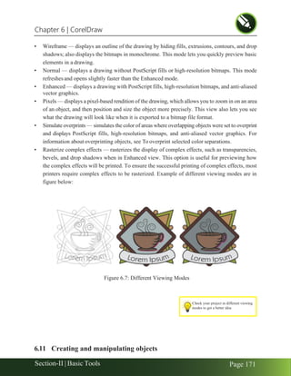 Chapter 6 | CorelDraw
Section-II | Basic Tools Page 171
• Wireframe — displays an outline of the drawing by hiding fills, extrusions, contours, and drop
shadows; also displays the bitmaps in monochrome. This mode lets you quickly preview basic
elements in a drawing.
• Normal — displays a drawing without PostScript fills or high-resolution bitmaps. This mode
refreshesand opens slightly faster than the Enhanced mode.
• Enhanced — displays a drawing with PostScript fills, high-resolution bitmaps, and anti-aliased
vector graphics.
• Pixels — displays a pixel-based rendition of the drawing, which allows you to zoom in on an area
of an object, and then position and size the object more precisely. This view also lets you see
what the drawing will look like when it is exported to a bitmap file format.
• Simulate overprints — simulates the color of areas where overlapping objects were set to overprint
and displays PostScript fills, high-resolution bitmaps, and anti-aliased vector graphics. For
information about overprinting objects, see To overprint selected color separations.
• Rasterize complex effects — rasterizes the display of complex effects, such as transparencies,
bevels, and drop shadows when in Enhanced view. This option is useful for previewing how
the complex effects will be printed. To ensure the successful printing of complex effects, most
printers require complex effects to be rasterized. Example of different viewing modes are in
figure below:
6.11 Creating and manipulating objects
Figure 6.7: Different Viewing Modes
Check your project in different viewing
modes to get a better idea
 